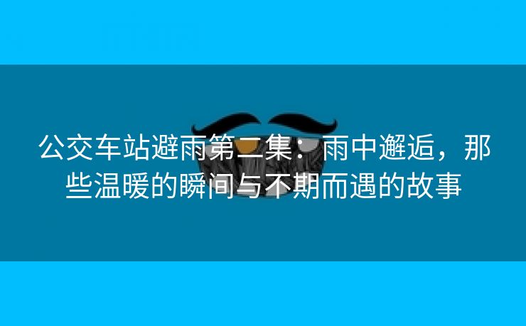 公交车站避雨第二集：雨中邂逅，那些温暖的瞬间与不期而遇的故事