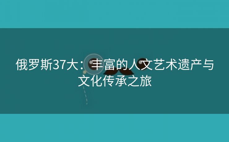 俄罗斯37大：丰富的人文艺术遗产与文化传承之旅