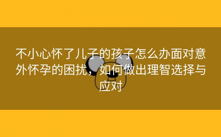 不小心怀了儿子的孩子怎么办面对意外怀孕的困扰，如何做出理智选择与应对