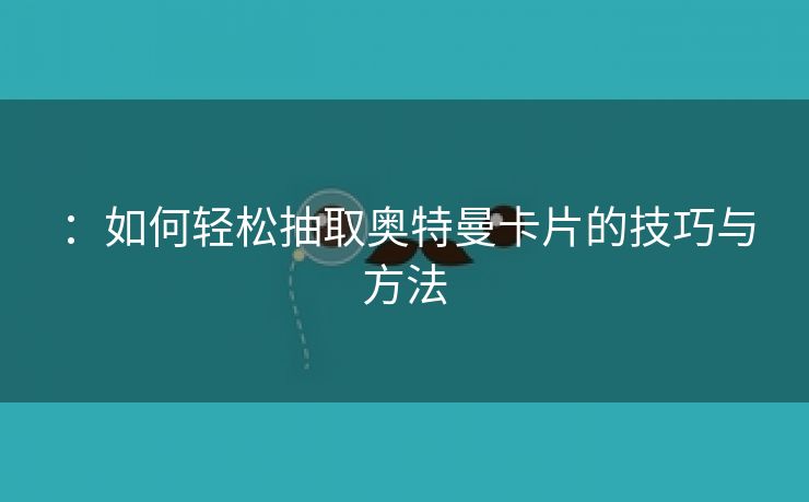 ：如何轻松抽取奥特曼卡片的技巧与方法