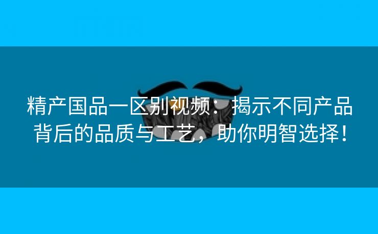 精产国品一区别视频：揭示不同产品背后的品质与工艺，助你明智选择！