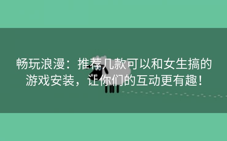 畅玩浪漫：推荐几款可以和女生搞的游戏安装，让你们的互动更有趣！