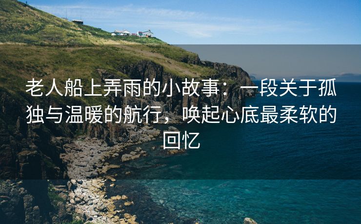 老人船上弄雨的小故事：一段关于孤独与温暖的航行，唤起心底最柔软的回忆