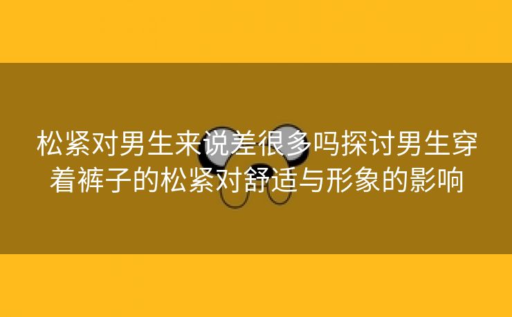 松紧对男生来说差很多吗探讨男生穿着裤子的松紧对舒适与形象的影响