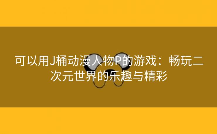 可以用J桶动漫人物P的游戏：畅玩二次元世界的乐趣与精彩