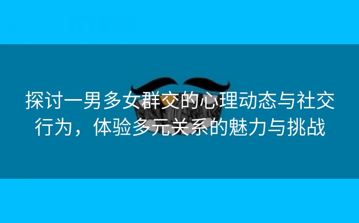 探讨一男多女群交的心理动态与社交行为，体验多元关系的魅力与挑战