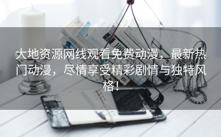 大地资源网线观看免费动漫，最新热门动漫，尽情享受精彩剧情与独特风格！