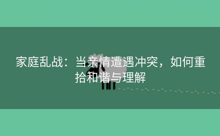 家庭乱战：当亲情遭遇冲突，如何重拾和谐与理解