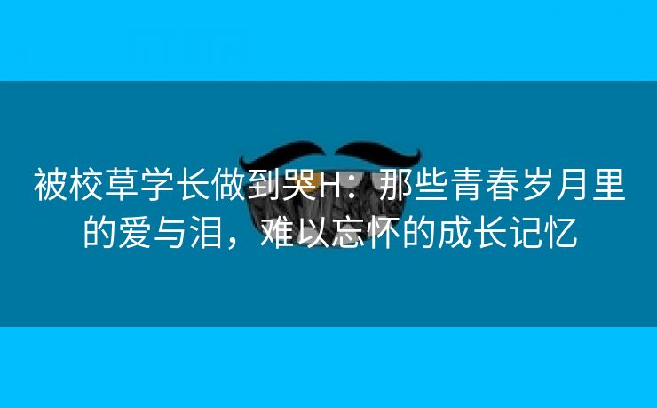 被校草学长做到哭H：那些青春岁月里的爱与泪，难以忘怀的成长记忆