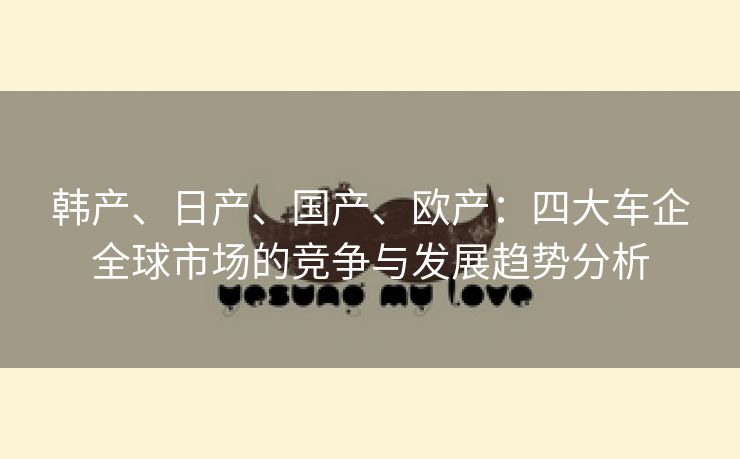 韩产、日产、国产、欧产：四大车企全球市场的竞争与发展趋势分析