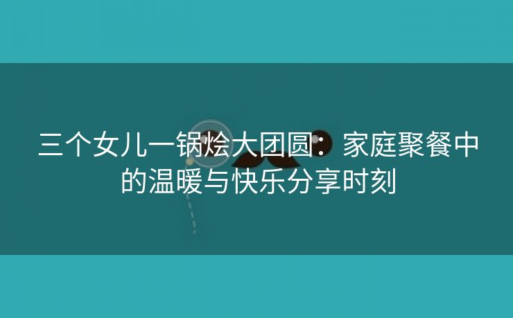 三个女儿一锅烩大团圆：家庭聚餐中的温暖与快乐分享时刻