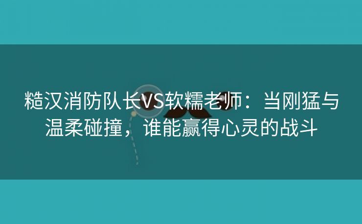 糙汉消防队长VS软糯老师：当刚猛与温柔碰撞，谁能赢得心灵的战斗