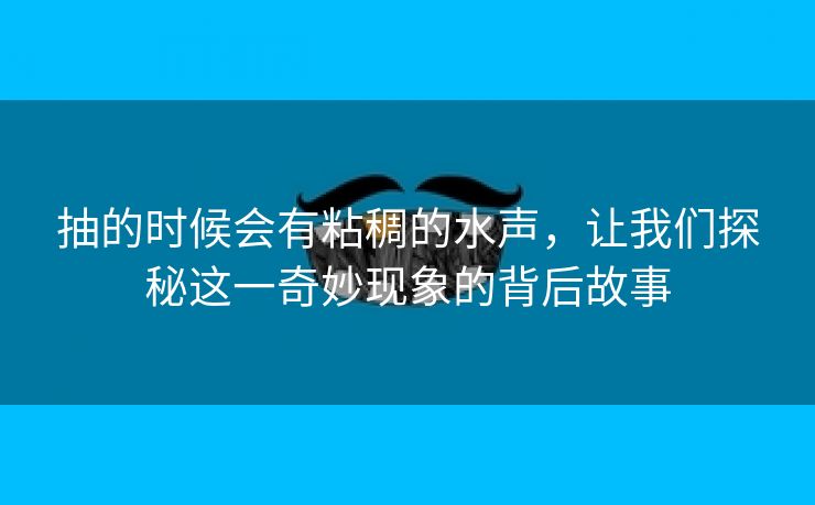 抽的时候会有粘稠的水声，让我们探秘这一奇妙现象的背后故事