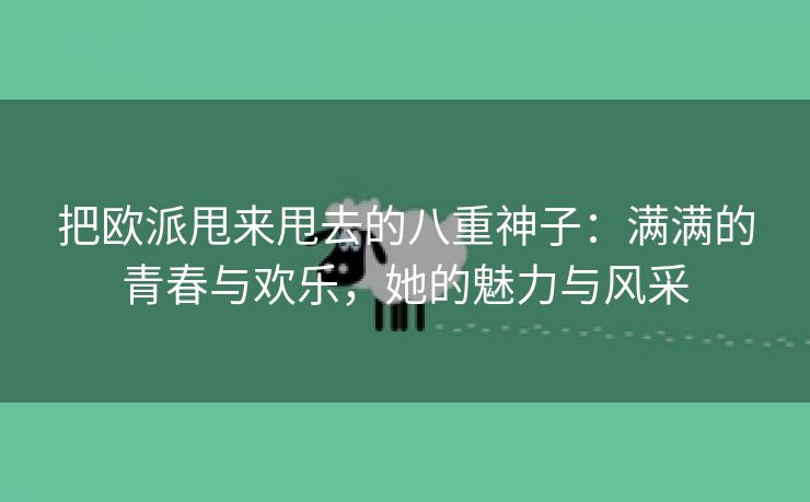 把欧派甩来甩去的八重神子：满满的青春与欢乐，她的魅力与风采