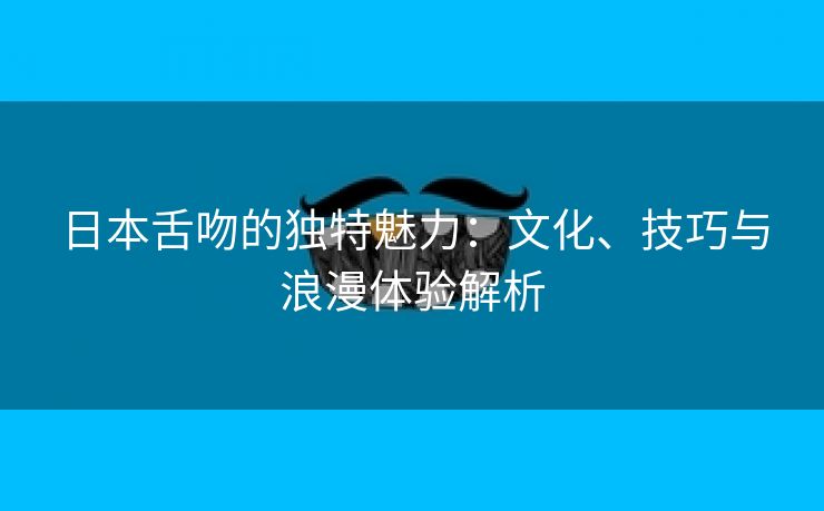 日本舌吻的独特魅力：文化、技巧与浪漫体验解析