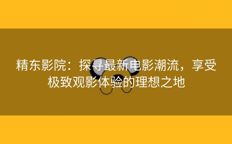 精东影院：探寻最新电影潮流，享受极致观影体验的理想之地