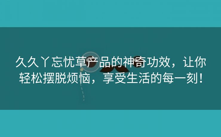 久久丫忘忧草产品的神奇功效，让你轻松摆脱烦恼，享受生活的每一刻！