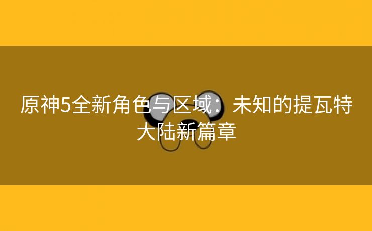 原神5全新角色与区域：未知的提瓦特大陆新篇章