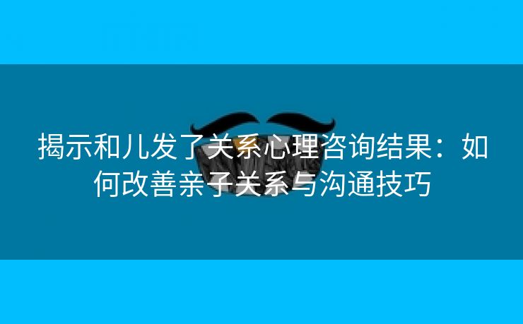 揭示和儿发了关系心理咨询结果：如何改善亲子关系与沟通技巧