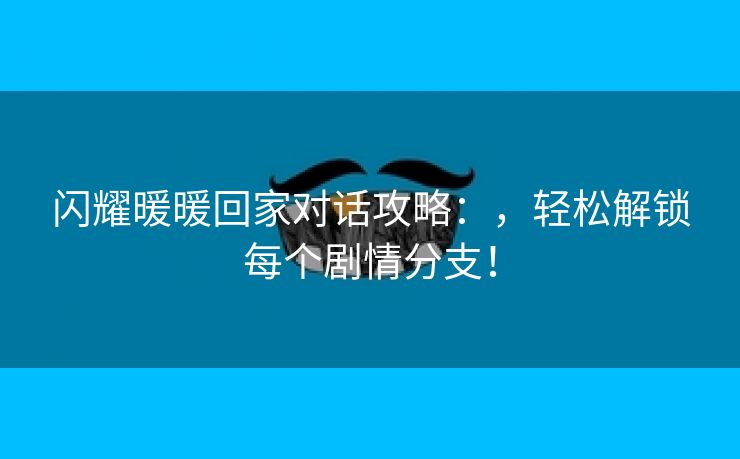 闪耀暖暖回家对话攻略：，轻松解锁每个剧情分支！