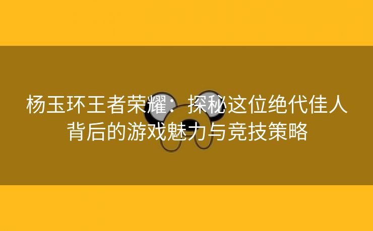 杨玉环王者荣耀：探秘这位绝代佳人背后的游戏魅力与竞技策略