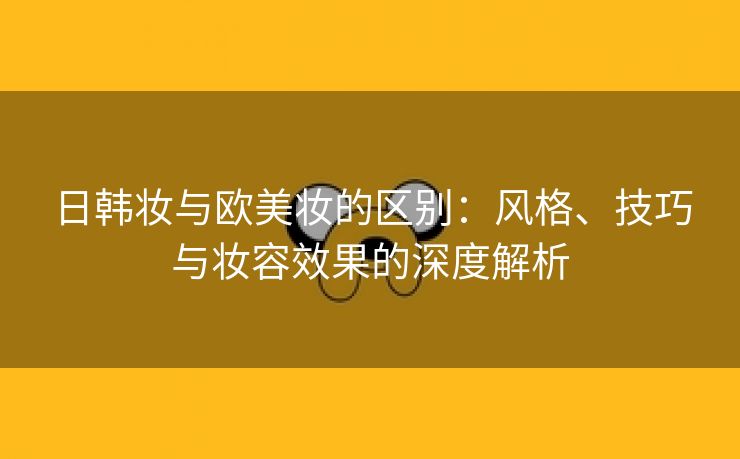 日韩妆与欧美妆的区别：风格、技巧与妆容效果的深度解析