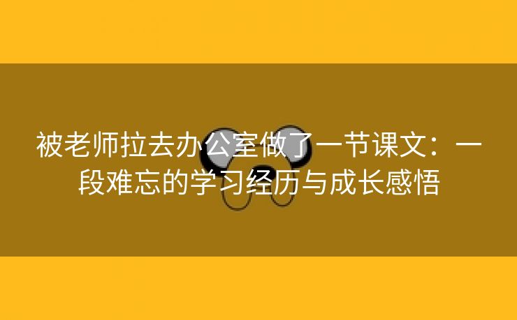 被老师拉去办公室做了一节课文：一段难忘的学习经历与成长感悟