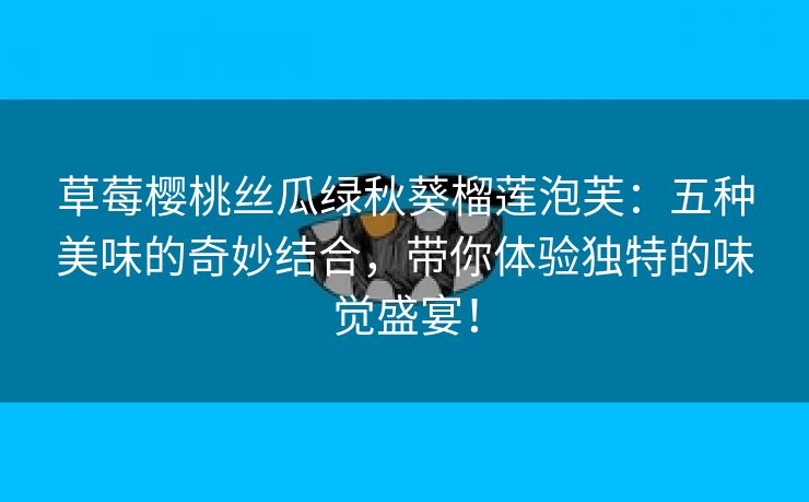 草莓樱桃丝瓜绿秋葵榴莲泡芙：五种美味的奇妙结合，带你体验独特的味觉盛宴！