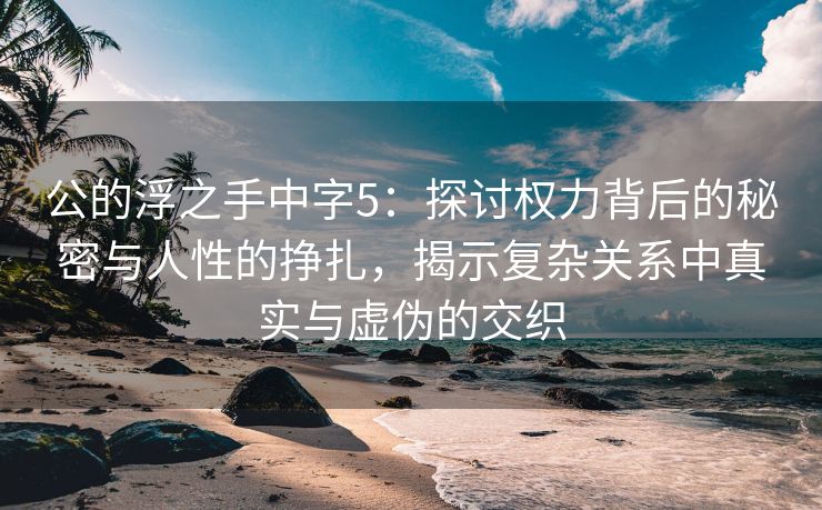 公的浮之手中字5：探讨权力背后的秘密与人性的挣扎，揭示复杂关系中真实与虚伪的交织