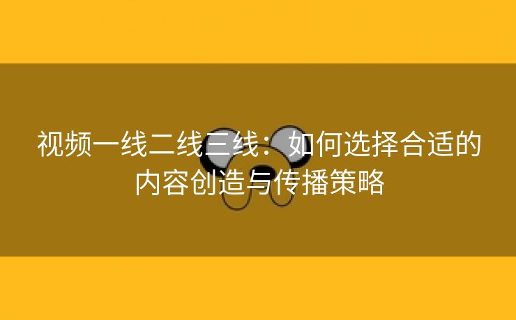 视频一线二线三线：如何选择合适的内容创造与传播策略