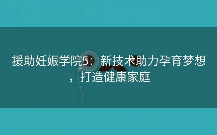 援助妊娠学院5：新技术助力孕育梦想，打造健康家庭