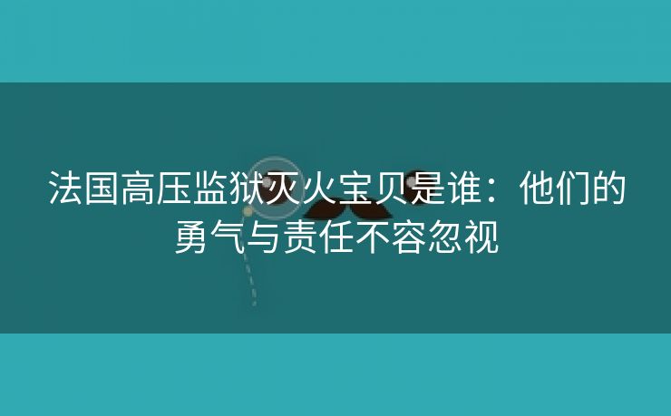 法国高压监狱灭火宝贝是谁：他们的勇气与责任不容忽视