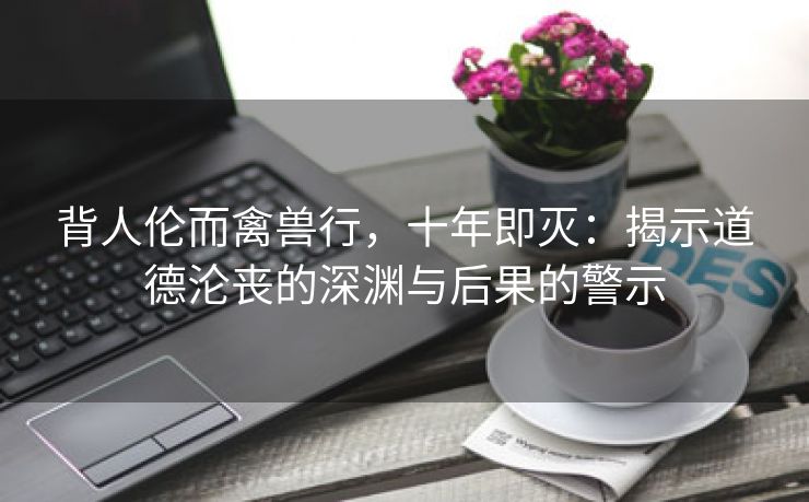 背人伦而禽兽行，十年即灭：揭示道德沦丧的深渊与后果的警示