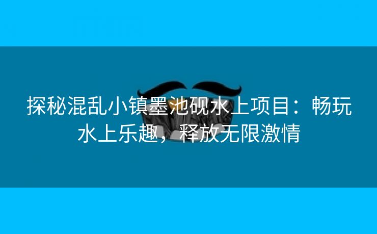 探秘混乱小镇墨池砚水上项目：畅玩水上乐趣，释放无限激情