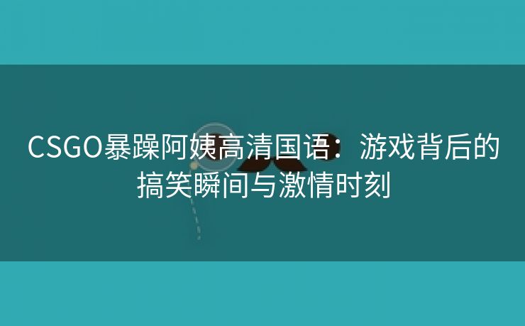 CSGO暴躁阿姨高清国语：游戏背后的搞笑瞬间与激情时刻