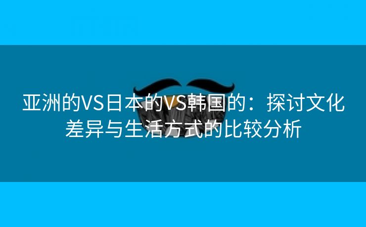 亚洲的VS日本的VS韩国的：探讨文化差异与生活方式的比较分析