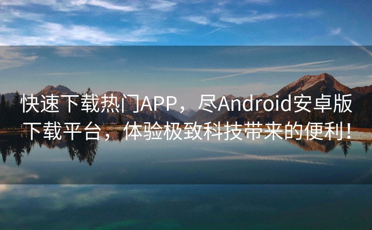 快速下载热门APP，尽Android安卓版下载平台，体验极致科技带来的便利！