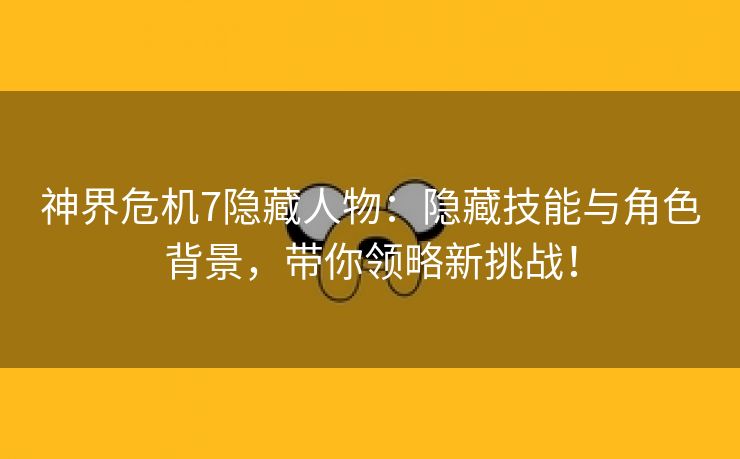 神界危机7隐藏人物：隐藏技能与角色背景，带你领略新挑战！