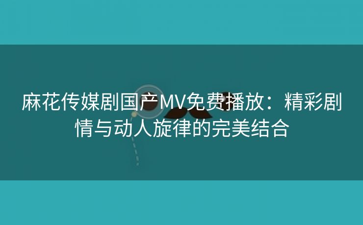 麻花传媒剧国产MV免费播放：精彩剧情与动人旋律的完美结合