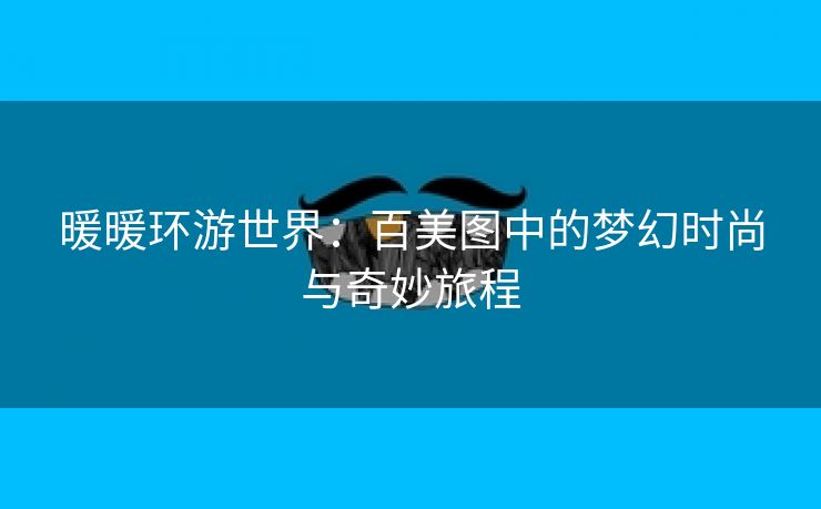 暖暖环游世界：百美图中的梦幻时尚与奇妙旅程