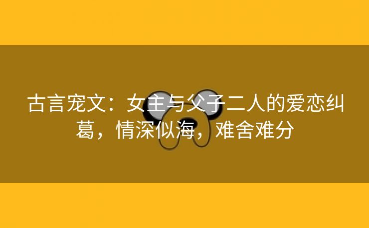 古言宠文：女主与父子二人的爱恋纠葛，情深似海，难舍难分