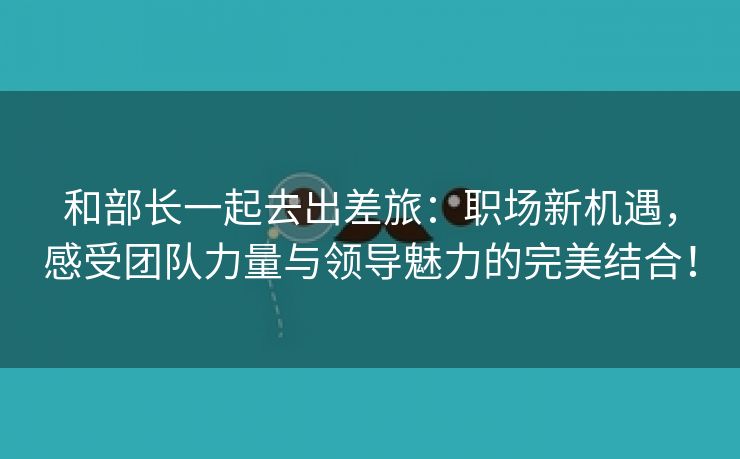 和部长一起去出差旅：职场新机遇，感受团队力量与领导魅力的完美结合！