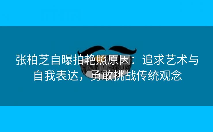 张柏芝自曝拍艳照原因：追求艺术与自我表达，勇敢挑战传统观念