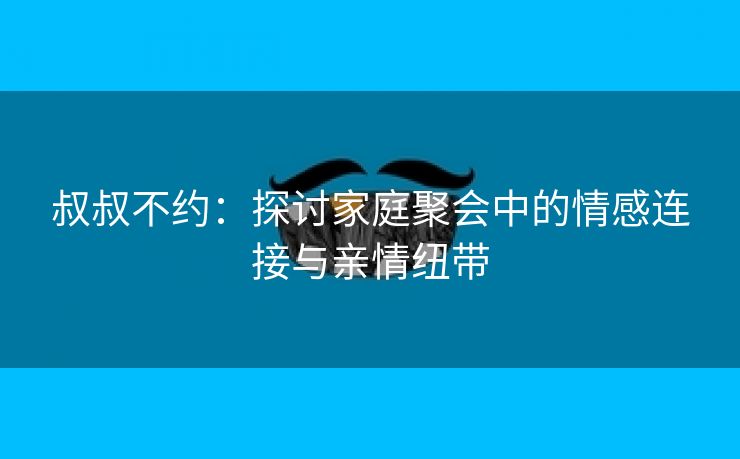 叔叔不约：探讨家庭聚会中的情感连接与亲情纽带