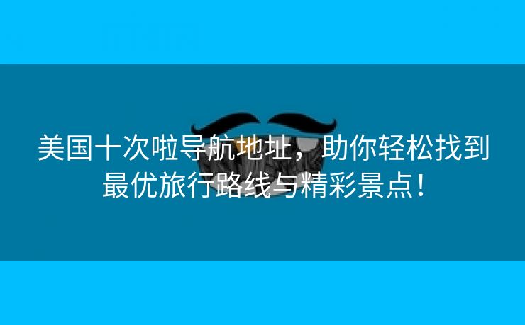 美国十次啦导航地址，助你轻松找到最优旅行路线与精彩景点！