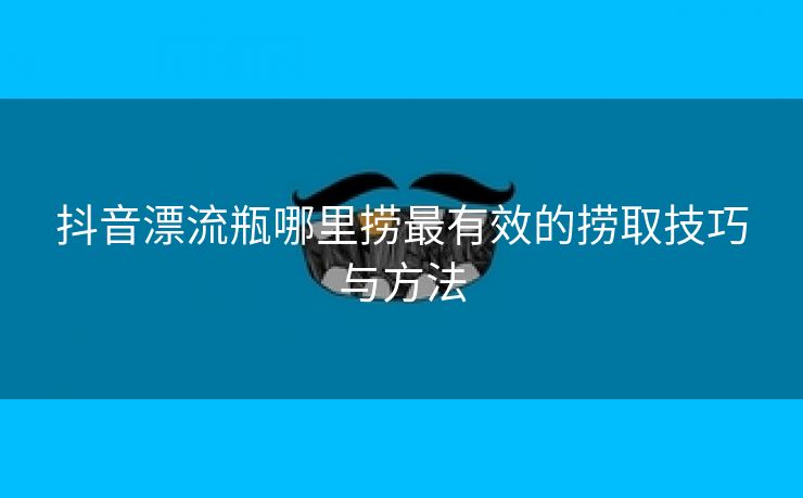 抖音漂流瓶哪里捞最有效的捞取技巧与方法