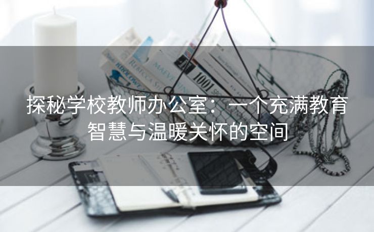 探秘学校教师办公室：一个充满教育智慧与温暖关怀的空间