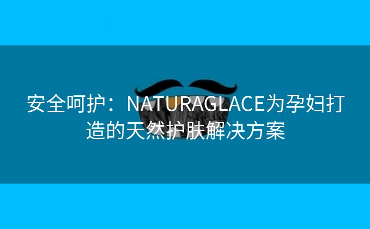 安全呵护：NATURAGLACE为孕妇打造的天然护肤解决方案