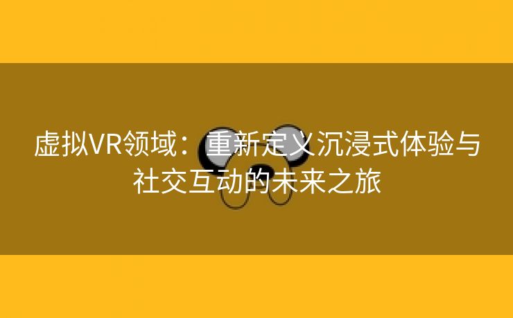 虚拟VR领域：重新定义沉浸式体验与社交互动的未来之旅