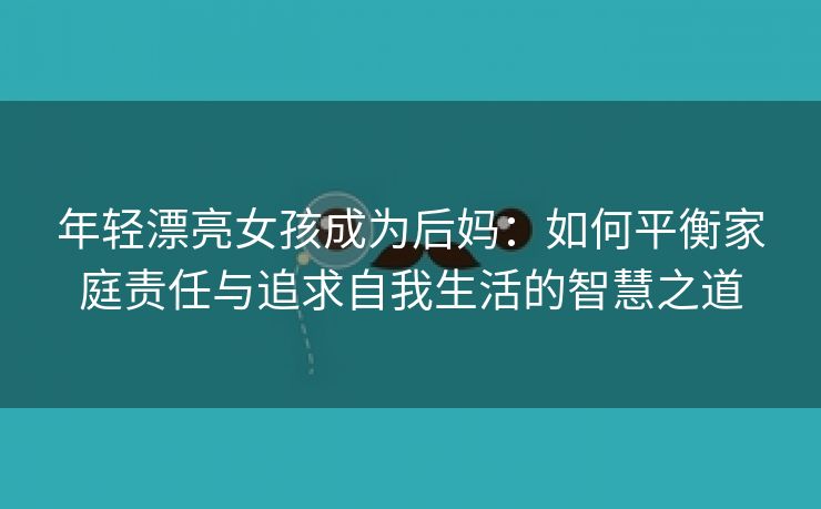 年轻漂亮女孩成为后妈：如何平衡家庭责任与追求自我生活的智慧之道